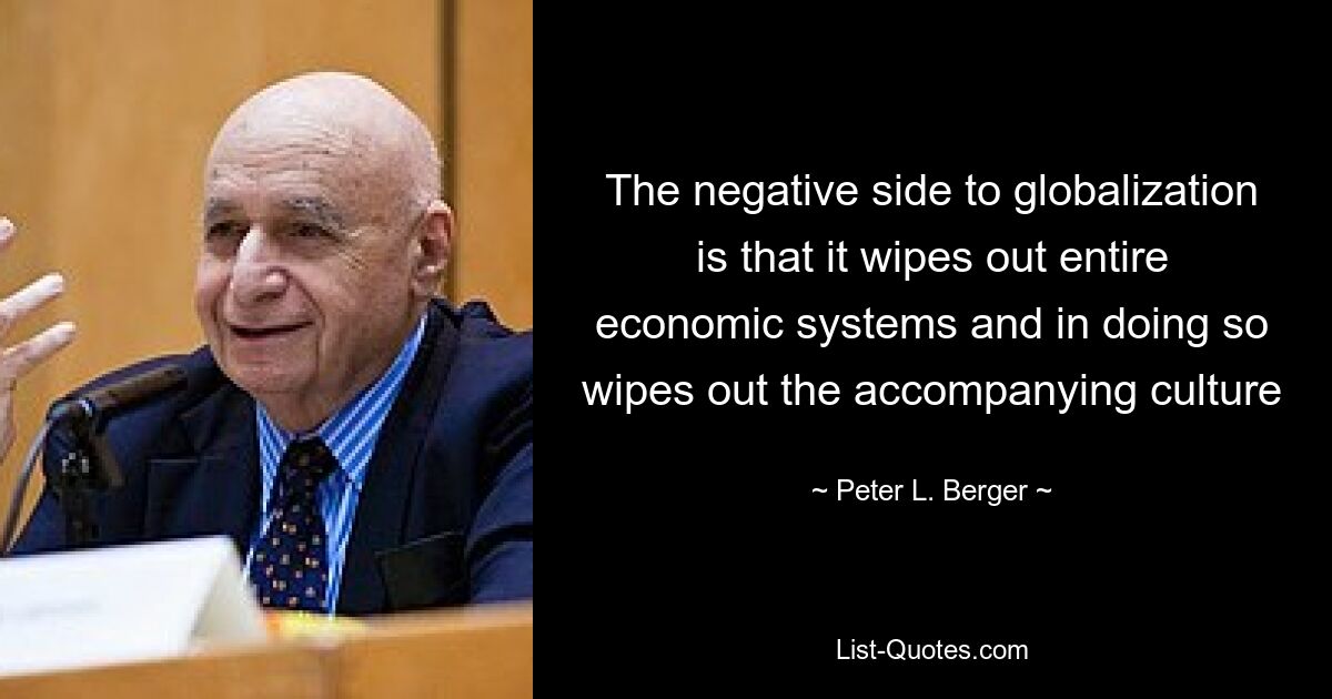 The negative side to globalization is that it wipes out entire economic systems and in doing so wipes out the accompanying culture — © Peter L. Berger