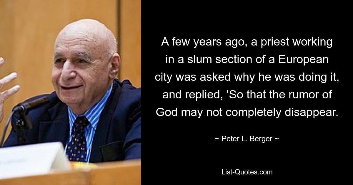 A few years ago, a priest working in a slum section of a European city was asked why he was doing it, and replied, 'So that the rumor of God may not completely disappear. — © Peter L. Berger