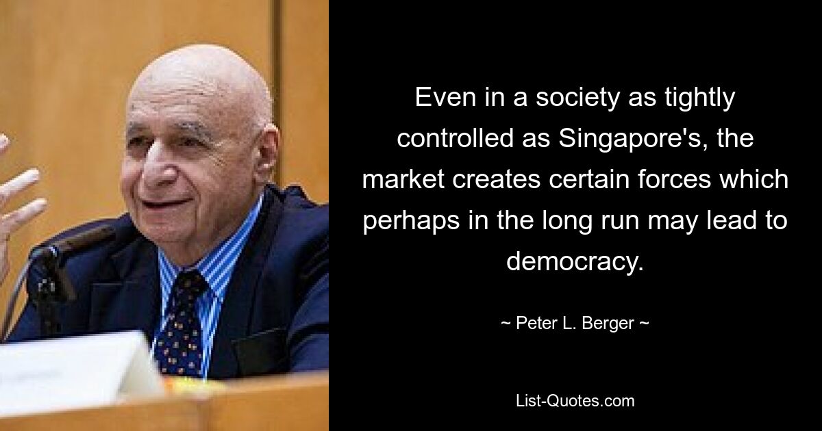 Even in a society as tightly controlled as Singapore's, the market creates certain forces which perhaps in the long run may lead to democracy. — © Peter L. Berger