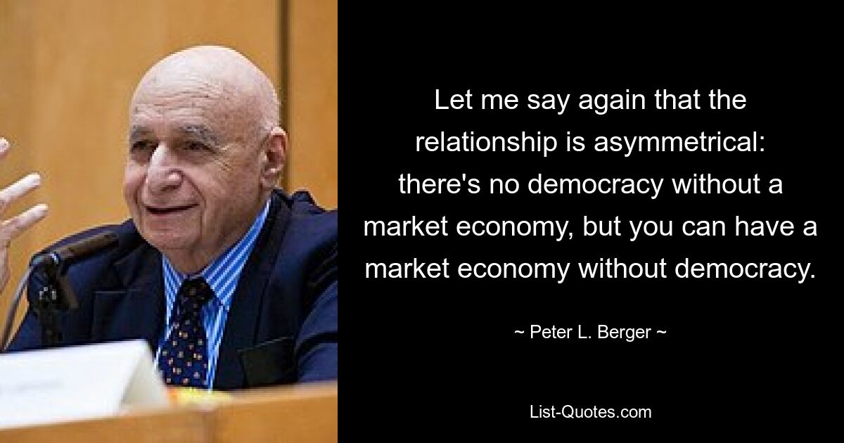 Let me say again that the relationship is asymmetrical: there's no democracy without a market economy, but you can have a market economy without democracy. — © Peter L. Berger