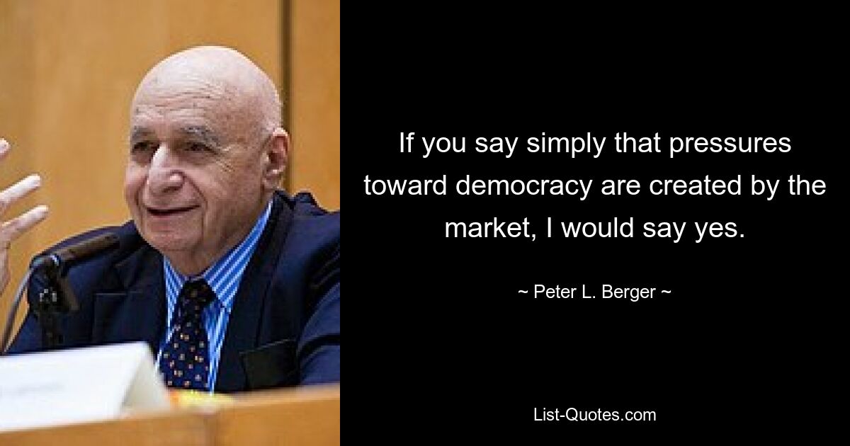 If you say simply that pressures toward democracy are created by the market, I would say yes. — © Peter L. Berger