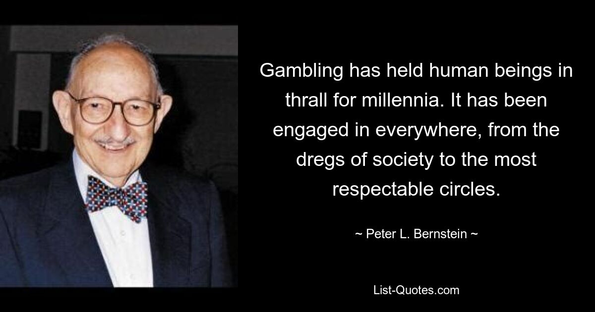 Gambling has held human beings in thrall for millennia. It has been engaged in everywhere, from the dregs of society to the most respectable circles. — © Peter L. Bernstein