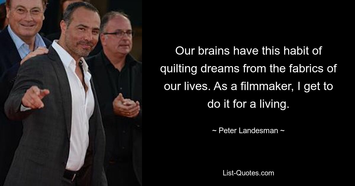 Our brains have this habit of quilting dreams from the fabrics of our lives. As a filmmaker, I get to do it for a living. — © Peter Landesman