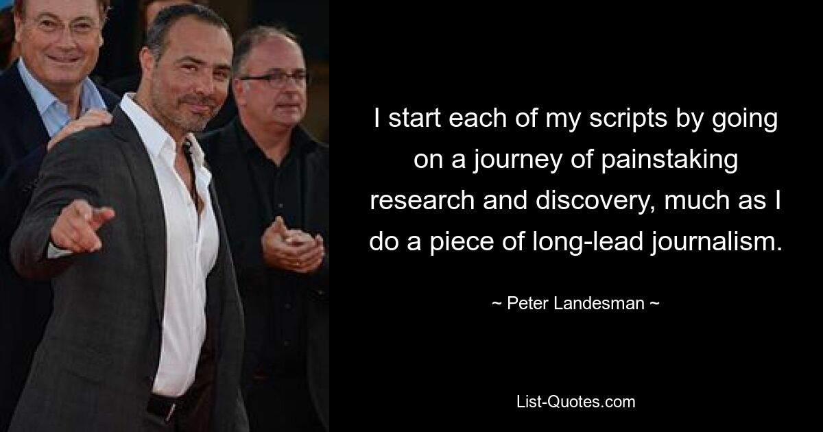 I start each of my scripts by going on a journey of painstaking research and discovery, much as I do a piece of long-lead journalism. — © Peter Landesman