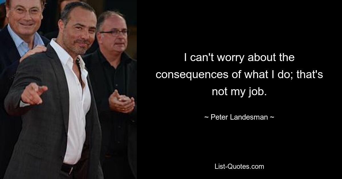 I can't worry about the consequences of what I do; that's not my job. — © Peter Landesman