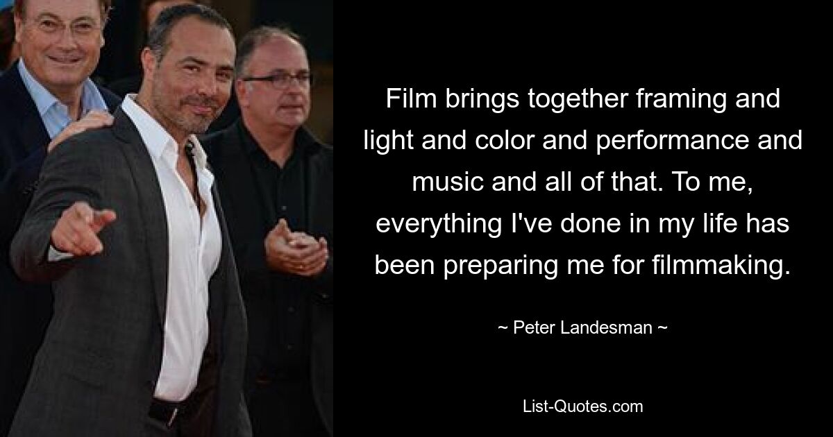 Film brings together framing and light and color and performance and music and all of that. To me, everything I've done in my life has been preparing me for filmmaking. — © Peter Landesman