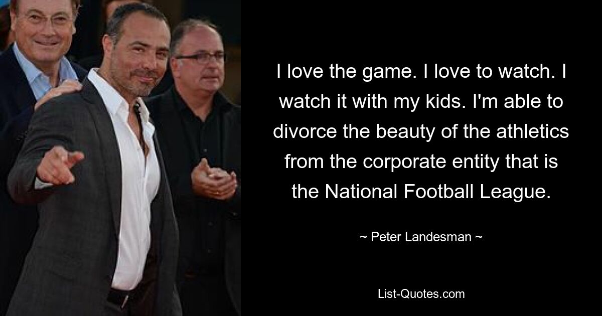 I love the game. I love to watch. I watch it with my kids. I'm able to divorce the beauty of the athletics from the corporate entity that is the National Football League. — © Peter Landesman