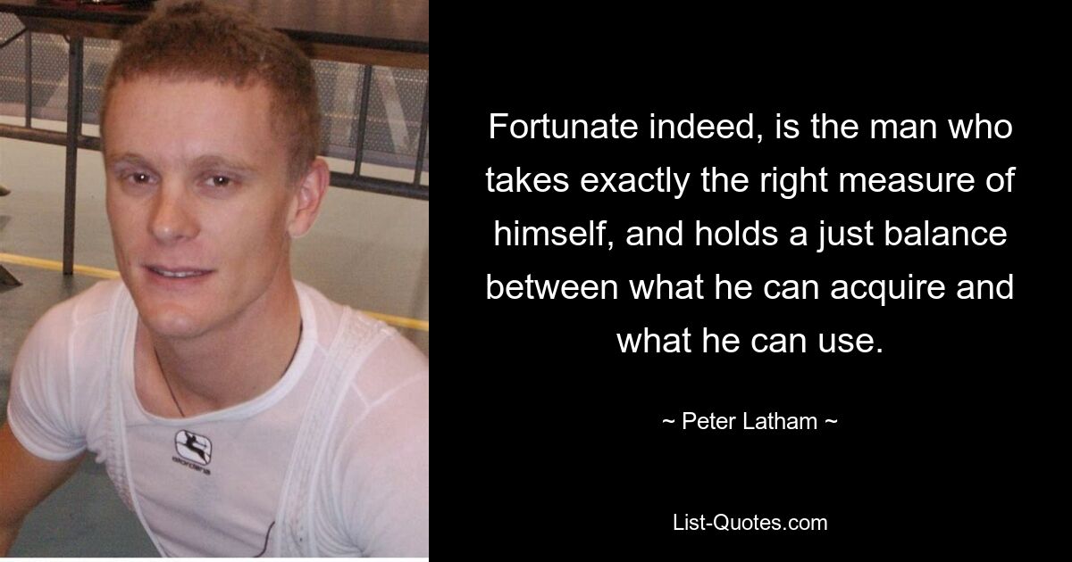 Fortunate indeed, is the man who takes exactly the right measure of himself, and holds a just balance between what he can acquire and what he can use. — © Peter Latham