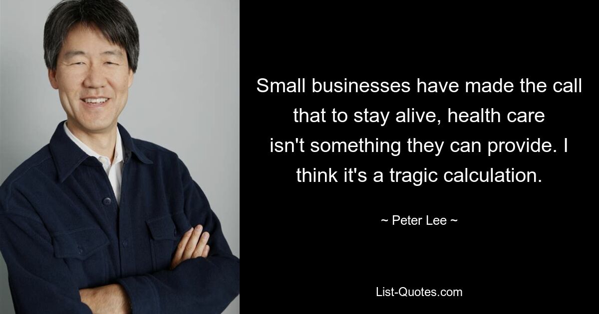 Small businesses have made the call that to stay alive, health care isn't something they can provide. I think it's a tragic calculation. — © Peter Lee