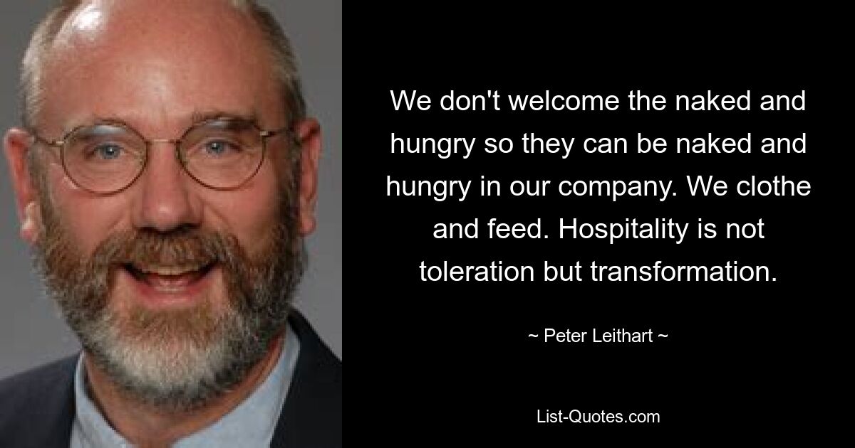 We don't welcome the naked and hungry so they can be naked and hungry in our company. We clothe and feed. Hospitality is not toleration but transformation. — © Peter Leithart