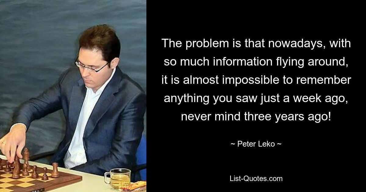 The problem is that nowadays, with so much information flying around, it is almost impossible to remember anything you saw just a week ago, never mind three years ago! — © Peter Leko