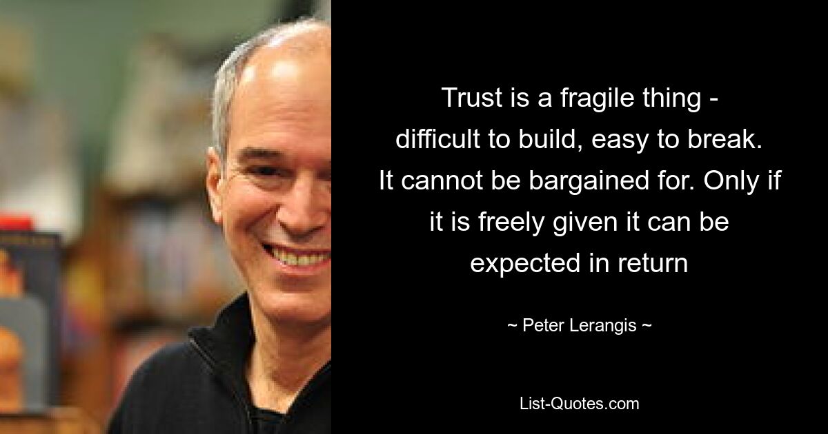 Trust is a fragile thing - difficult to build, easy to break. It cannot be bargained for. Only if it is freely given it can be expected in return — © Peter Lerangis