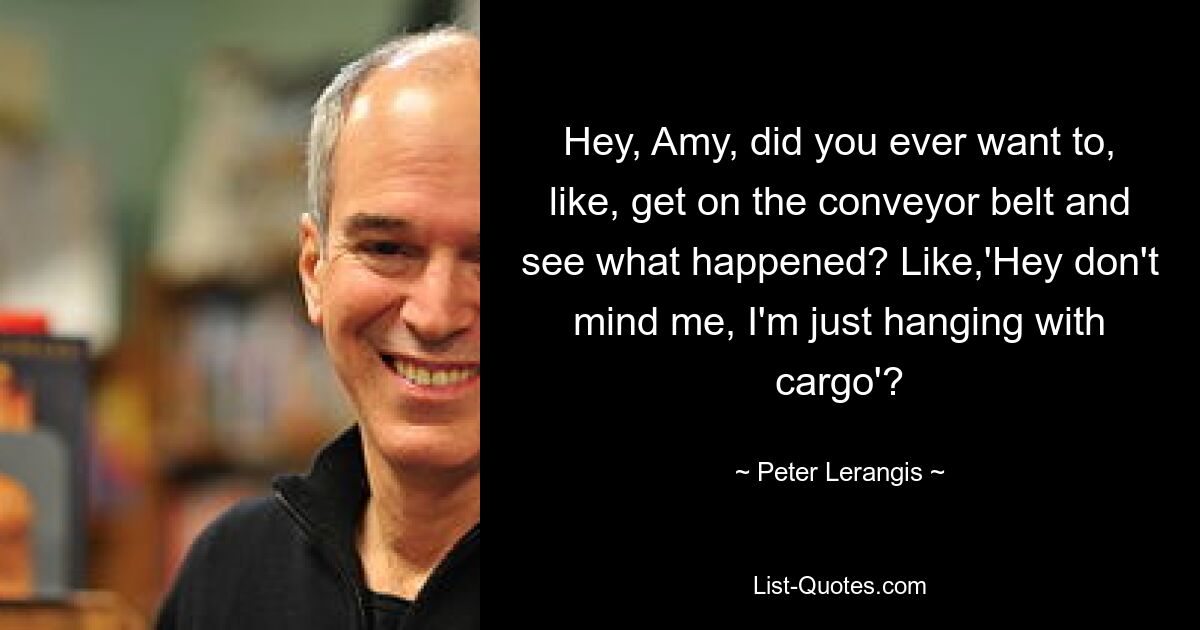 Hey, Amy, did you ever want to, like, get on the conveyor belt and see what happened? Like,'Hey don't mind me, I'm just hanging with cargo'? — © Peter Lerangis