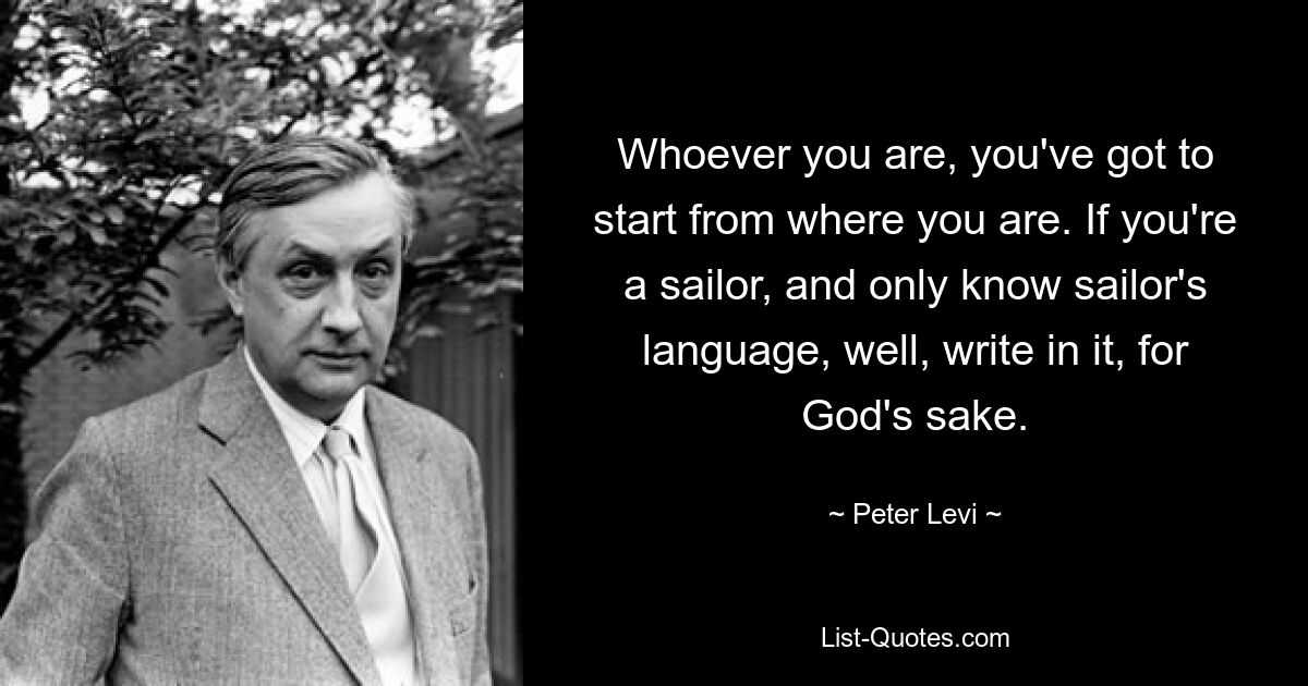 Wer auch immer Sie sind, Sie müssen dort beginnen, wo Sie sind. Wenn Sie Seemann sind und nur die Seemannssprache beherrschen, dann schreiben Sie um Himmels willen darin. — © Peter Levi 