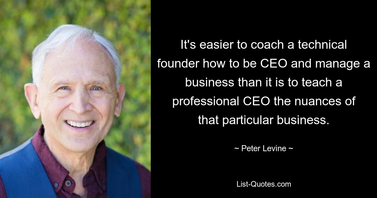 It's easier to coach a technical founder how to be CEO and manage a business than it is to teach a professional CEO the nuances of that particular business. — © Peter Levine