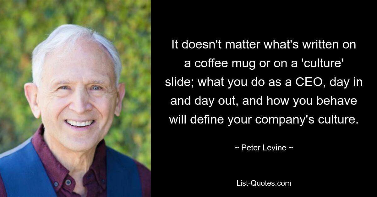 It doesn't matter what's written on a coffee mug or on a 'culture' slide; what you do as a CEO, day in and day out, and how you behave will define your company's culture. — © Peter Levine