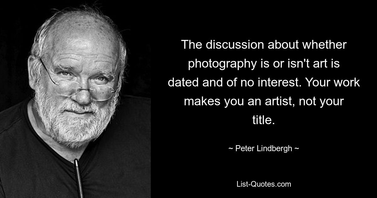 The discussion about whether photography is or isn't art is dated and of no interest. Your work makes you an artist, not your title. — © Peter Lindbergh