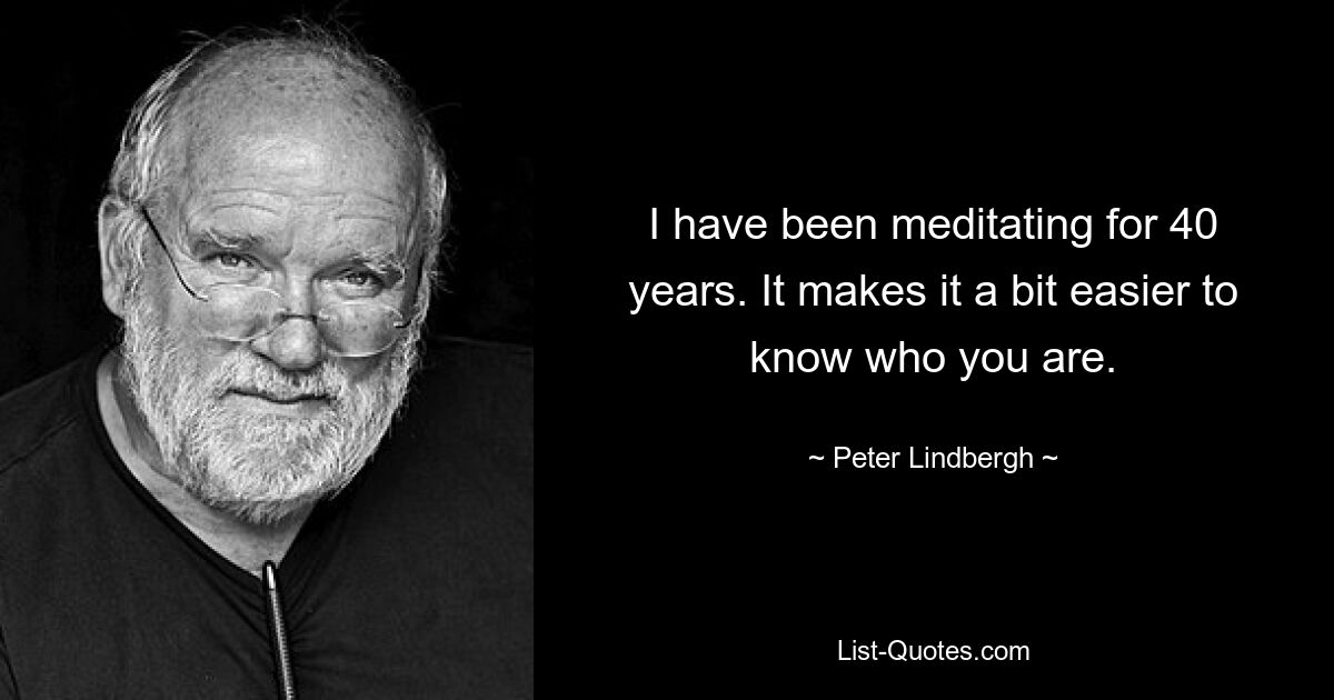 I have been meditating for 40 years. It makes it a bit easier to know who you are. — © Peter Lindbergh