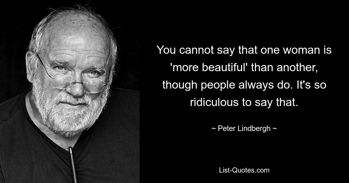 You cannot say that one woman is 'more beautiful' than another, though people always do. It's so ridiculous to say that. — © Peter Lindbergh