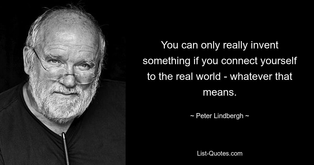 You can only really invent something if you connect yourself to the real world - whatever that means. — © Peter Lindbergh