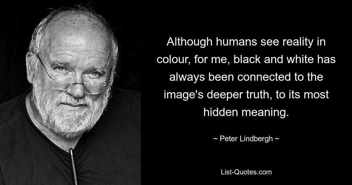 Although humans see reality in colour, for me, black and white has always been connected to the image's deeper truth, to its most hidden meaning. — © Peter Lindbergh