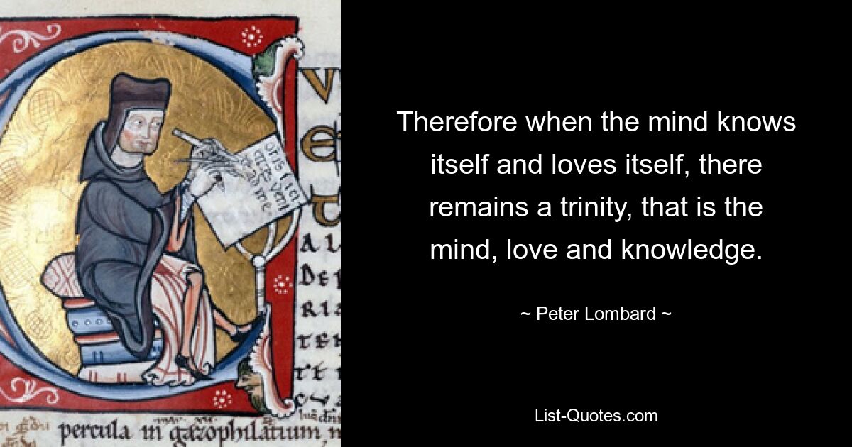 Therefore when the mind knows itself and loves itself, there remains a trinity, that is the mind, love and knowledge. — © Peter Lombard