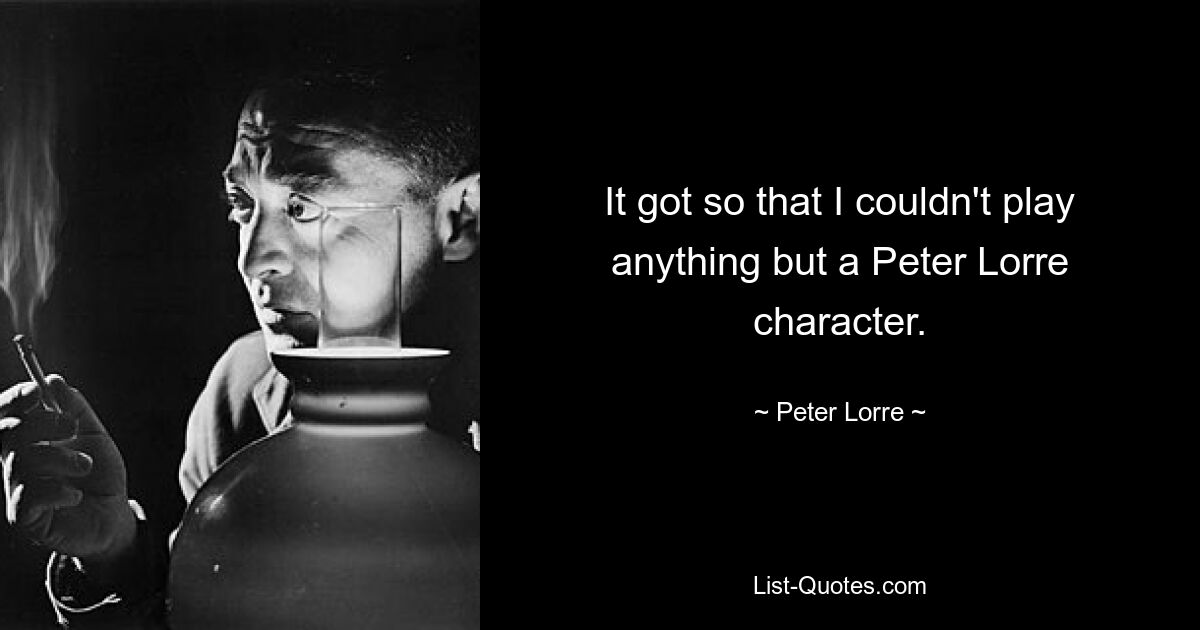 It got so that I couldn't play anything but a Peter Lorre character. — © Peter Lorre