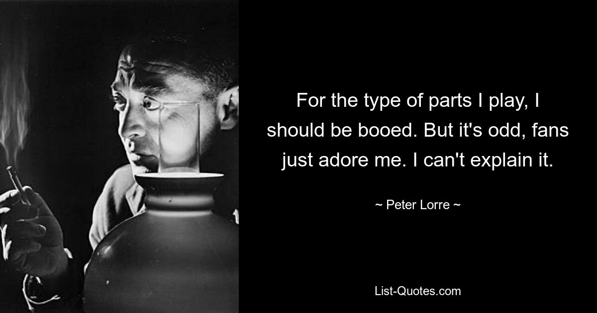 For the type of parts I play, I should be booed. But it's odd, fans just adore me. I can't explain it. — © Peter Lorre