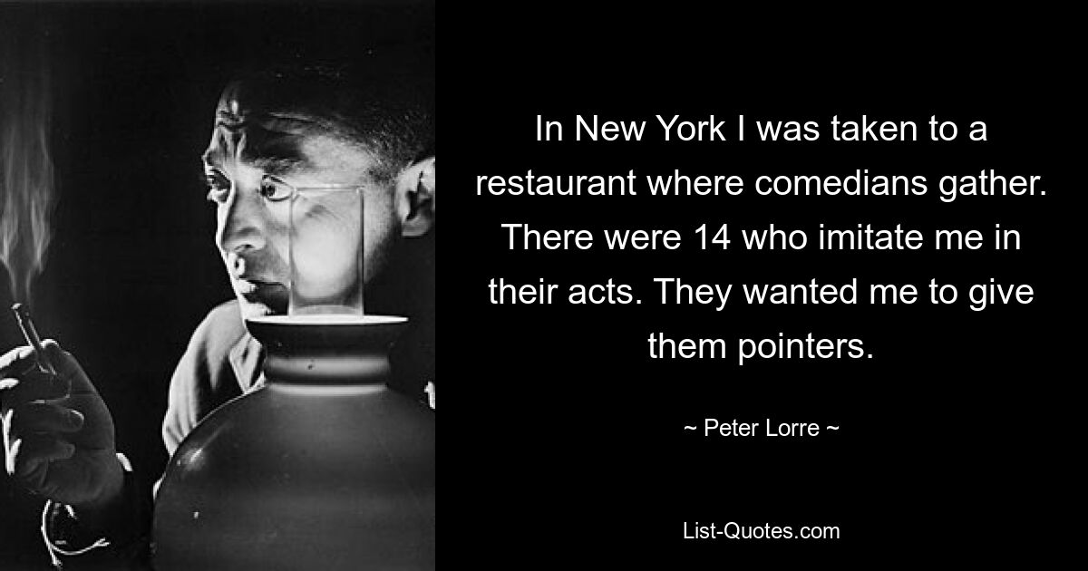 In New York I was taken to a restaurant where comedians gather. There were 14 who imitate me in their acts. They wanted me to give them pointers. — © Peter Lorre