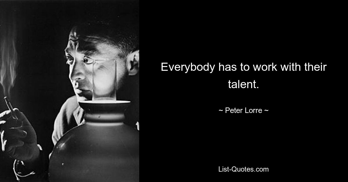 Everybody has to work with their talent. — © Peter Lorre