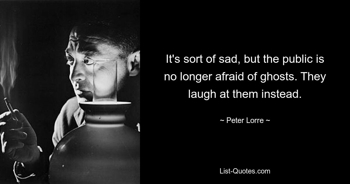 It's sort of sad, but the public is no longer afraid of ghosts. They laugh at them instead. — © Peter Lorre