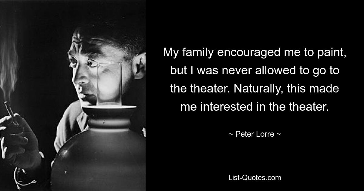 My family encouraged me to paint, but I was never allowed to go to the theater. Naturally, this made me interested in the theater. — © Peter Lorre