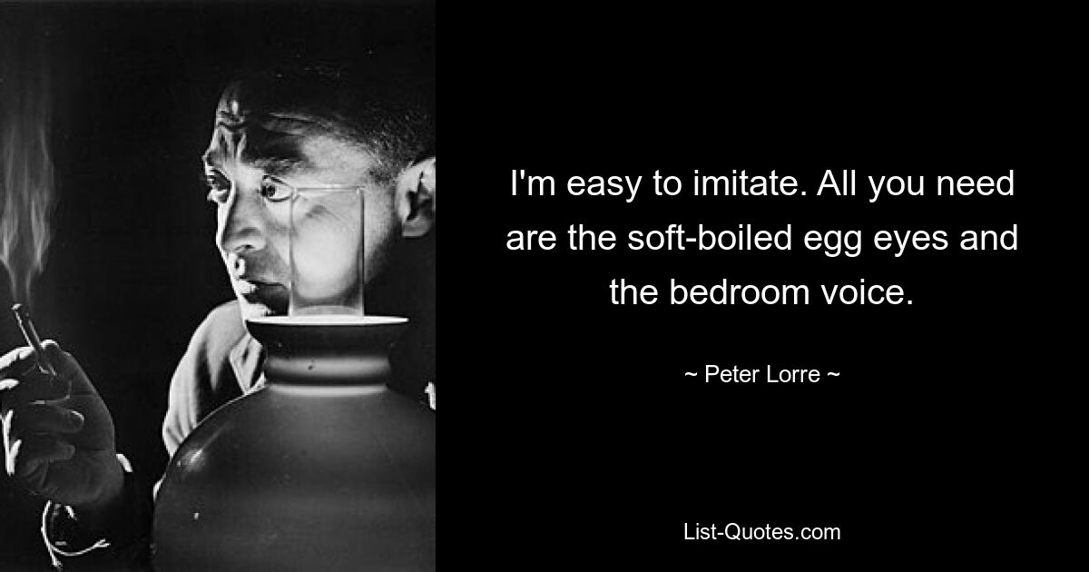 I'm easy to imitate. All you need are the soft-boiled egg eyes and the bedroom voice. — © Peter Lorre