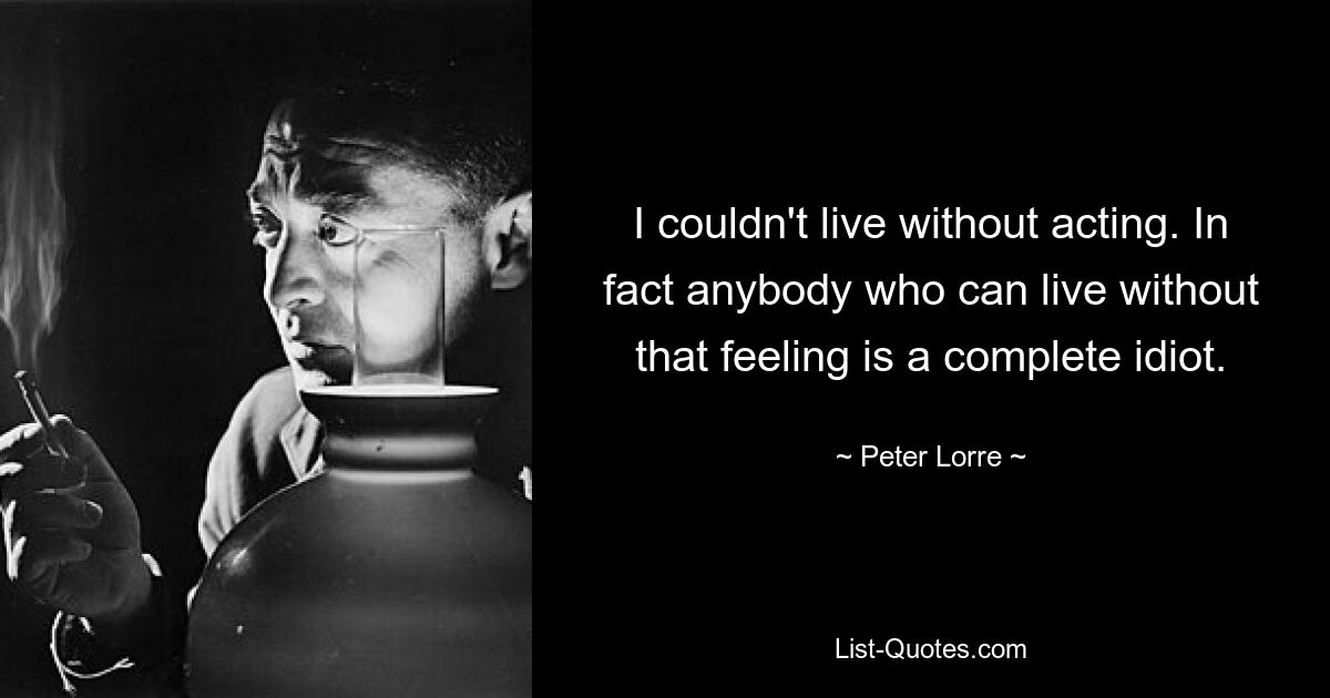 I couldn't live without acting. In fact anybody who can live without that feeling is a complete idiot. — © Peter Lorre