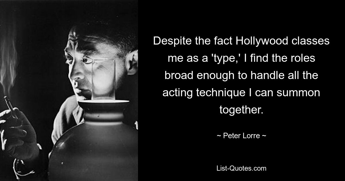 Despite the fact Hollywood classes me as a 'type,' I find the roles broad enough to handle all the acting technique I can summon together. — © Peter Lorre