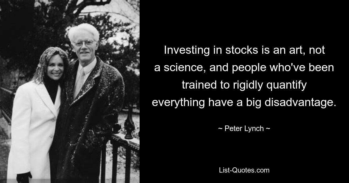 Investing in stocks is an art, not a science, and people who've been trained to rigidly quantify everything have a big disadvantage. — © Peter Lynch