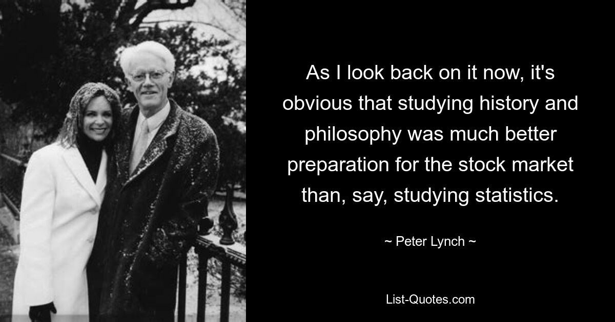 As I look back on it now, it's obvious that studying history and philosophy was much better preparation for the stock market than, say, studying statistics. — © Peter Lynch