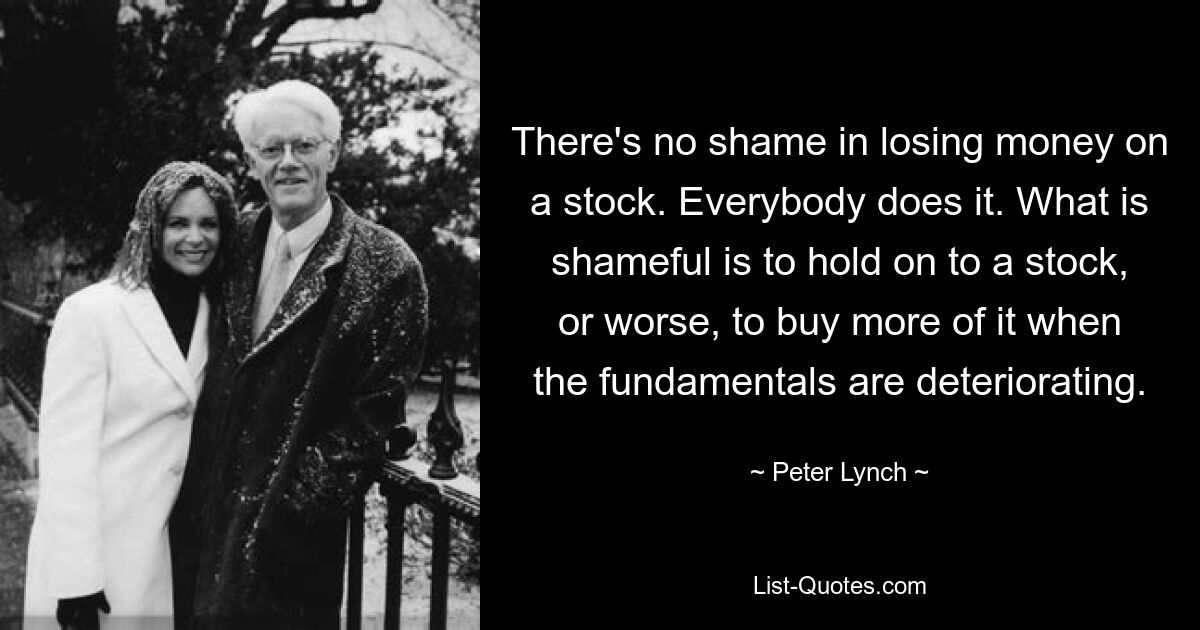 There's no shame in losing money on a stock. Everybody does it. What is shameful is to hold on to a stock, or worse, to buy more of it when the fundamentals are deteriorating. — © Peter Lynch