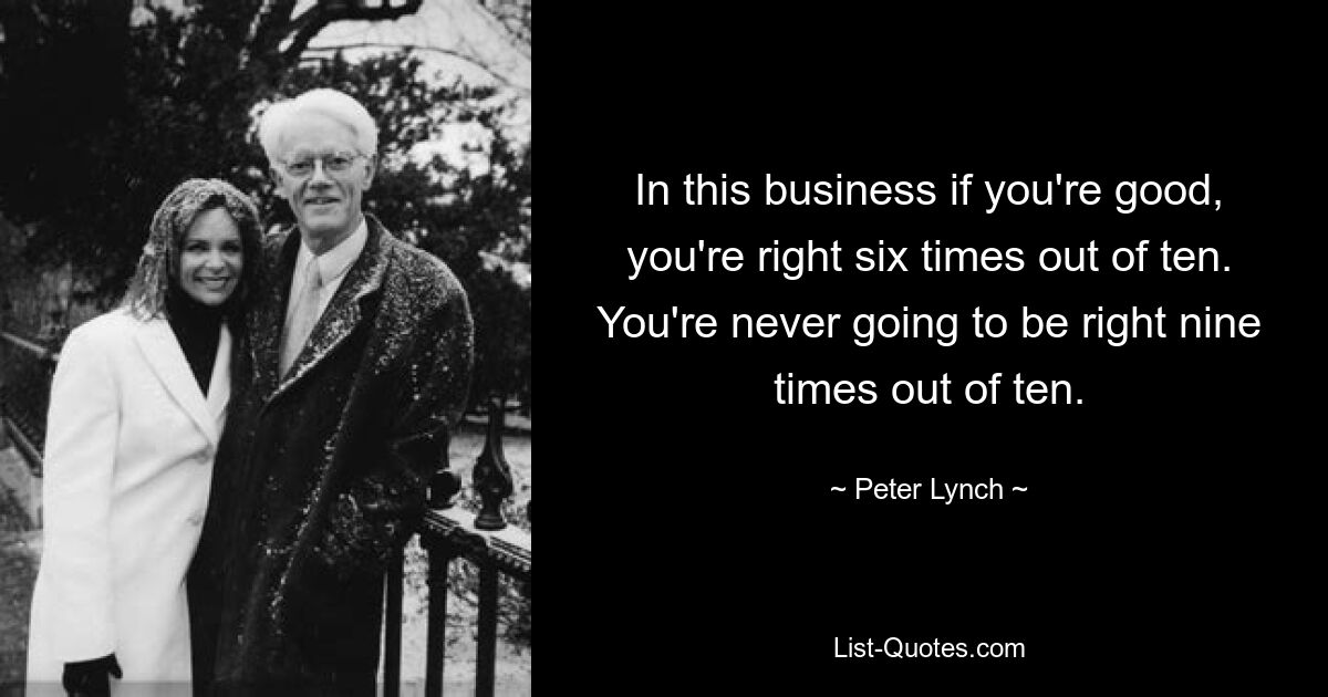 In this business if you're good, you're right six times out of ten. You're never going to be right nine times out of ten. — © Peter Lynch