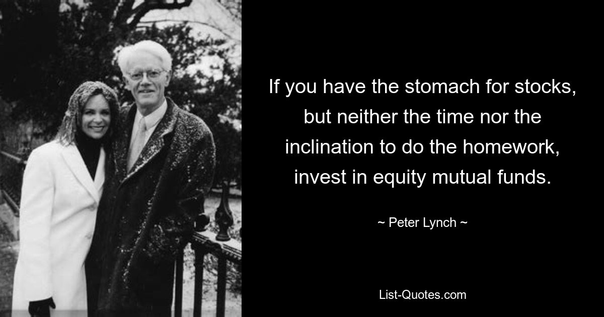 If you have the stomach for stocks, but neither the time nor the inclination to do the homework, invest in equity mutual funds. — © Peter Lynch