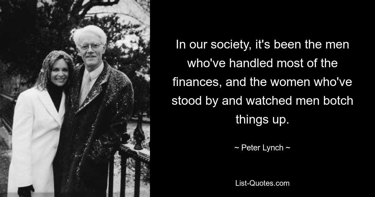 In our society, it's been the men who've handled most of the finances, and the women who've stood by and watched men botch things up. — © Peter Lynch