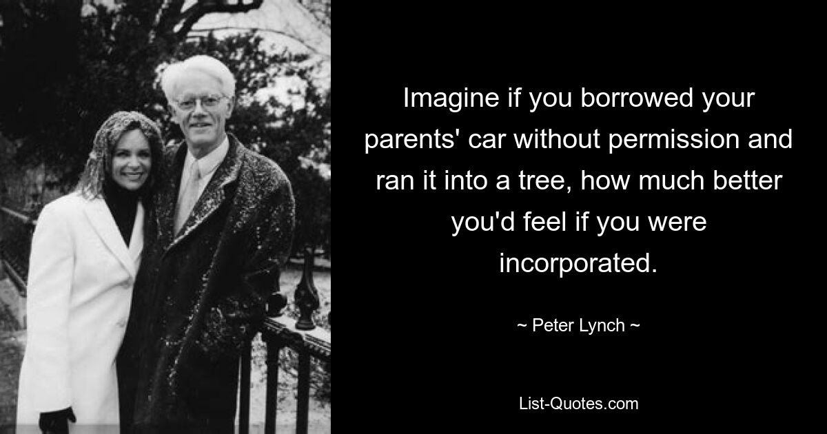 Imagine if you borrowed your parents' car without permission and ran it into a tree, how much better you'd feel if you were incorporated. — © Peter Lynch