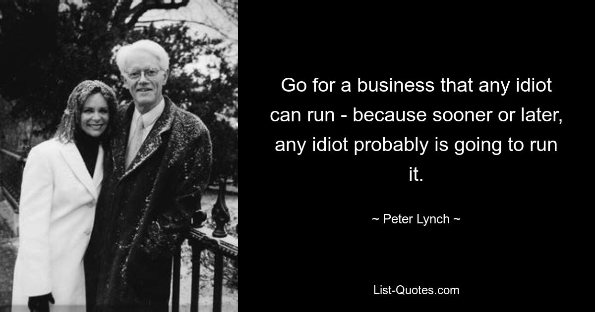 Go for a business that any idiot can run - because sooner or later, any idiot probably is going to run it. — © Peter Lynch