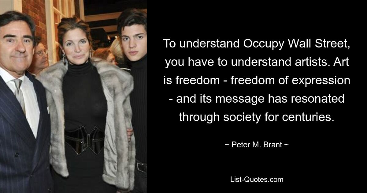 To understand Occupy Wall Street, you have to understand artists. Art is freedom - freedom of expression - and its message has resonated through society for centuries. — © Peter M. Brant