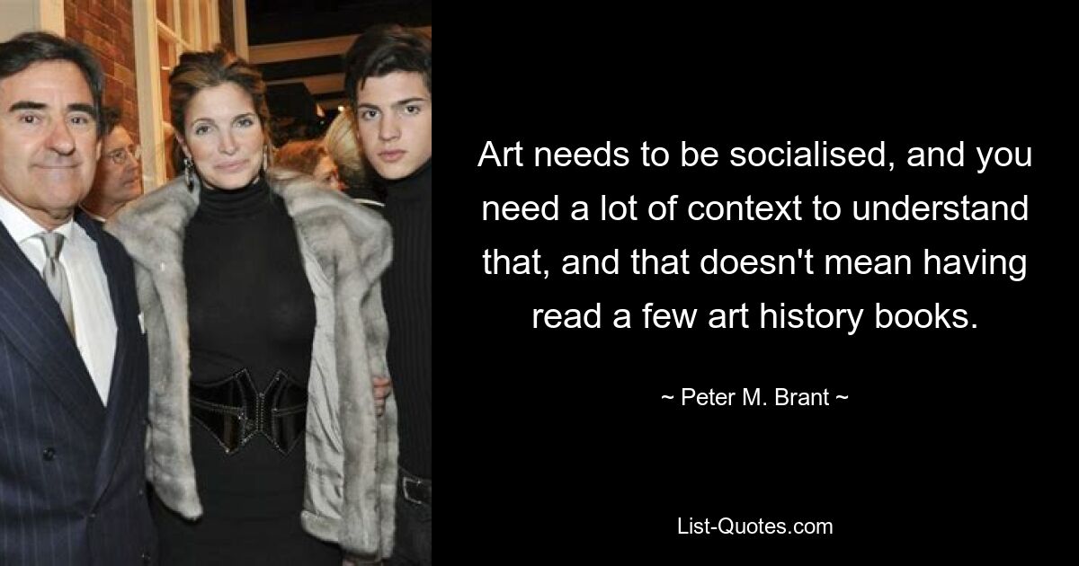 Art needs to be socialised, and you need a lot of context to understand that, and that doesn't mean having read a few art history books. — © Peter M. Brant