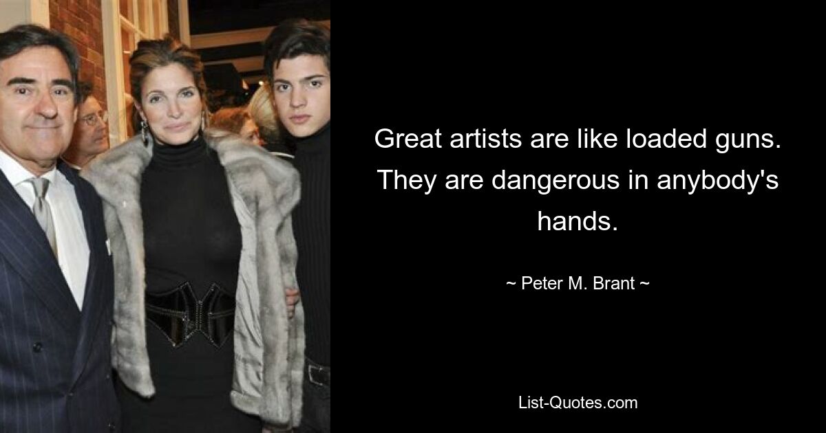 Great artists are like loaded guns. They are dangerous in anybody's hands. — © Peter M. Brant