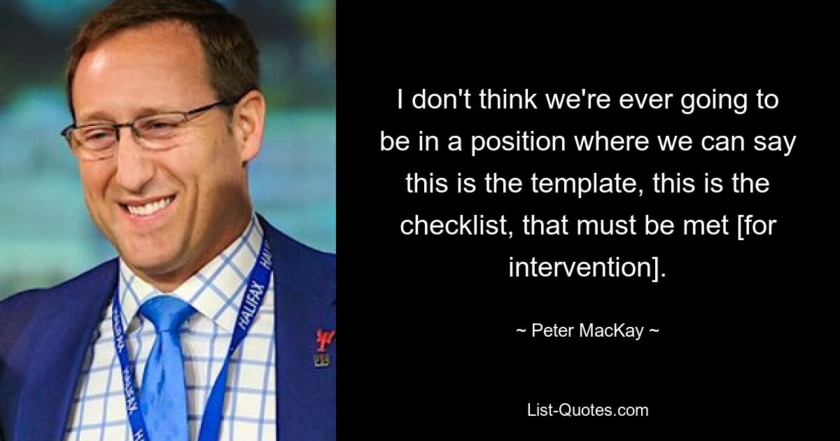 I don't think we're ever going to be in a position where we can say this is the template, this is the checklist, that must be met [for intervention]. — © Peter MacKay