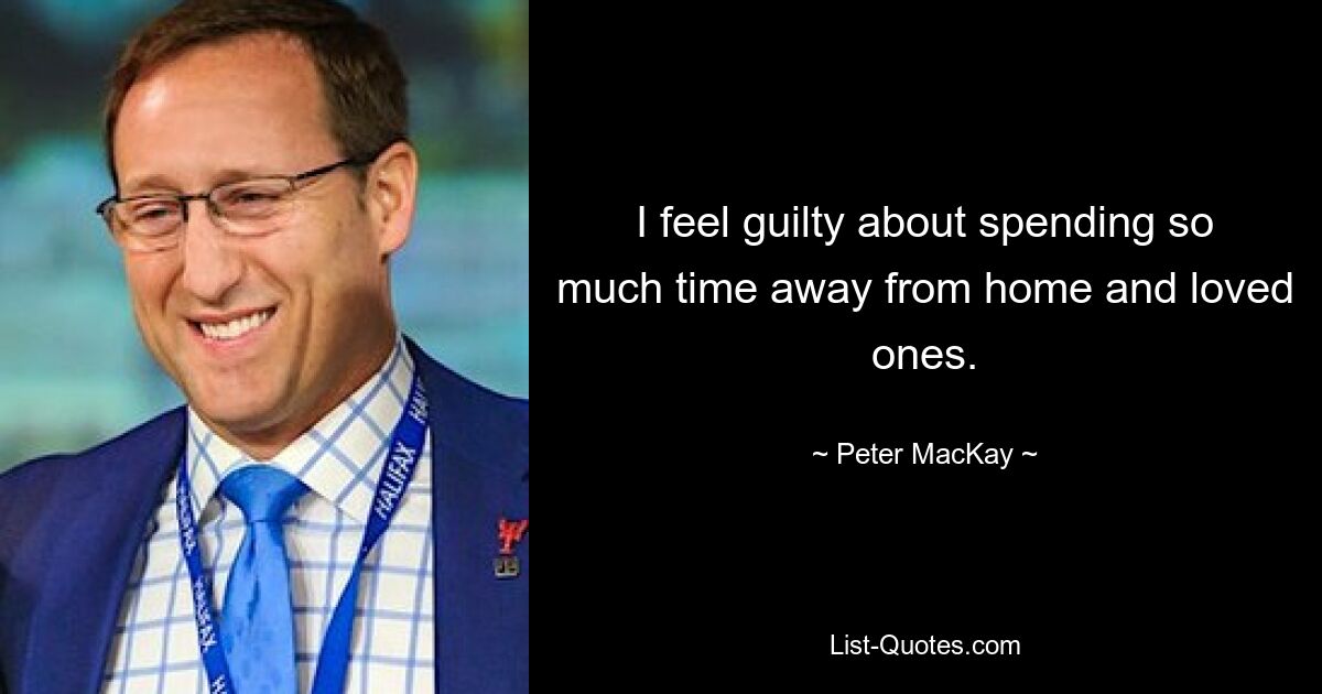 I feel guilty about spending so much time away from home and loved ones. — © Peter MacKay