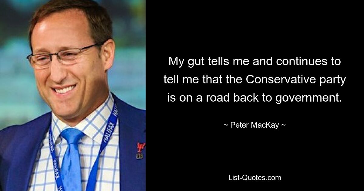 My gut tells me and continues to tell me that the Conservative party is on a road back to government. — © Peter MacKay