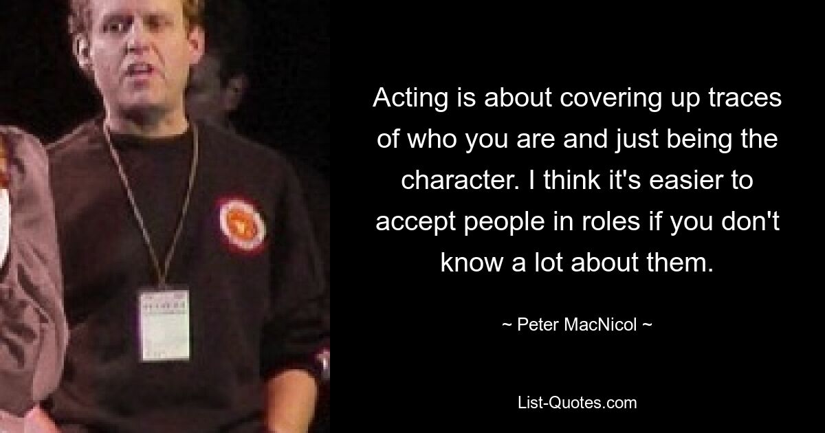 Acting is about covering up traces of who you are and just being the character. I think it's easier to accept people in roles if you don't know a lot about them. — © Peter MacNicol